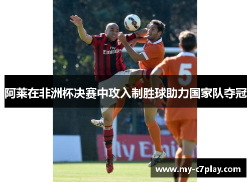 阿莱在非洲杯决赛中攻入制胜球助力国家队夺冠